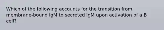 Which of the following accounts for the transition from membrane-bound IgM to secreted IgM upon activation of a B cell?