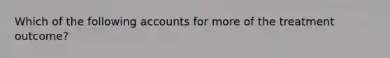 Which of the following accounts for more of the treatment outcome?