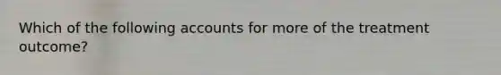 Which of the following accounts for more of the treatment outcome?