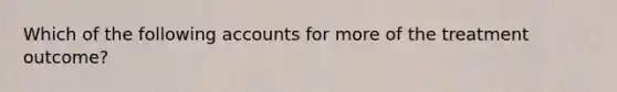 Which of the following accounts for more of the treatment outcome?