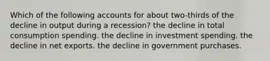 Which of the following accounts for about two-thirds of the decline in output during a recession? the decline in total consumption spending. the decline in investment spending. the decline in net exports. the decline in government purchases.