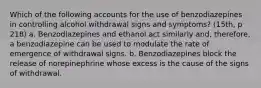 Which of the following accounts for the use of benzodiazepines in controlling alcohol withdrawal signs and symptoms? (15th, p 218) a. Benzodiazepines and ethanol act similarly and, therefore, a benzodiazepine can be used to modulate the rate of emergence of withdrawal signs. b. Benzodiazepines block the release of norepinephrine whose excess is the cause of the signs of withdrawal.