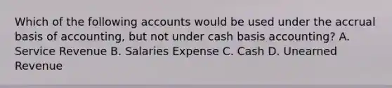 Which of the following accounts would be used under the accrual basis of​ accounting, but not under cash basis​ accounting? A. Service Revenue B. Salaries Expense C. Cash D. Unearned Revenue