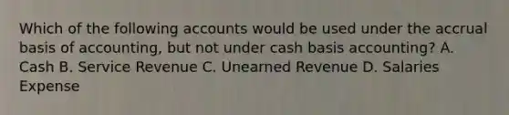 Which of the following accounts would be used under the accrual basis of​ accounting, but not under cash basis​ accounting? A. Cash B. Service Revenue C. Unearned Revenue D. Salaries Expense