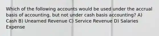 Which of the following accounts would be used under the accrual basis of accounting, but not under cash basis accounting? A) Cash B) Unearned Revenue C) Service Revenue D) Salaries Expense