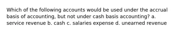 Which of the following accounts would be used under the accrual basis of accounting, but not under cash basis accounting? a. service revenue b. cash c. salaries expense d. unearned revenue