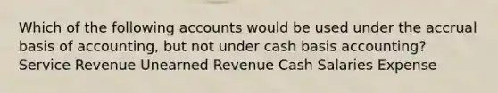 Which of the following accounts would be used under the accrual basis of​ accounting, but not under cash basis​ accounting? Service Revenue Unearned Revenue Cash Salaries Expense