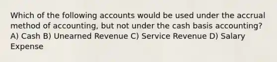 Which of the following accounts would be used under the accrual method of accounting, but not under the cash basis accounting? A) Cash B) Unearned Revenue C) Service Revenue D) Salary Expense