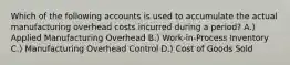 Which of the following accounts is used to accumulate the actual manufacturing overhead costs incurred during a period? A.) Applied Manufacturing Overhead B.) Work-in-Process Inventory C.) Manufacturing Overhead Control D.) Cost of Goods Sold