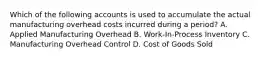 Which of the following accounts is used to accumulate the actual manufacturing overhead costs incurred during a period? A. Applied Manufacturing Overhead B. Work-In-Process Inventory C. Manufacturing Overhead Control D. Cost of Goods Sold