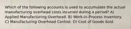 Which of the following accounts is used to accumulate the actual manufacturing overhead costs incurred during a period? A) Applied Manufacturing Overhead. B) Work-in-Process Inventory. C) Manufacturing Overhead Control. D) Cost of Goods Sold.