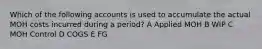 Which of the following accounts is used to accumulate the actual MOH costs incurred during a period? A Applied MOH B WIP C MOH Control D COGS E FG