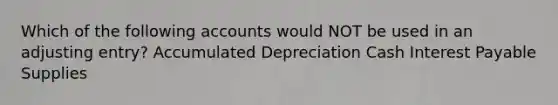 Which of the following accounts would NOT be used in an adjusting entry? Accumulated Depreciation Cash Interest Payable Supplies