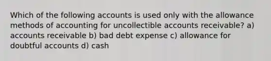 Which of the following accounts is used only with the allowance methods of accounting for uncollectible accounts receivable? a) accounts receivable b) bad debt expense c) allowance for doubtful accounts d) cash