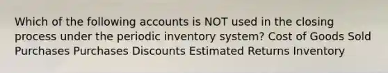 Which of the following accounts is NOT used in the closing process under the periodic inventory system? Cost of Goods Sold Purchases Purchases Discounts Estimated Returns Inventory