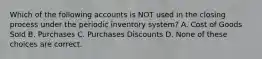 Which of the following accounts is NOT used in the closing process under the periodic inventory system? A. Cost of Goods Sold B. Purchases C. Purchases Discounts D. None of these choices are correct.