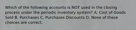 Which of the following accounts is NOT used in the closing process under the periodic inventory system? A. Cost of Goods Sold B. Purchases C. Purchases Discounts D. None of these choices are correct.