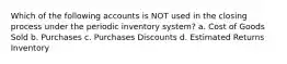 Which of the following accounts is NOT used in the closing process under the periodic inventory system? a. Cost of Goods Sold b. Purchases c. Purchases Discounts d. Estimated Returns Inventory