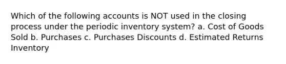 Which of the following accounts is NOT used in the closing process under the periodic inventory system? a. Cost of Goods Sold b. Purchases c. <a href='https://www.questionai.com/knowledge/kZqSGNFy2f-purchases-discounts' class='anchor-knowledge'>purchases discounts</a> d. Estimated Returns Inventory