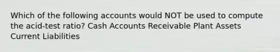 Which of the following accounts would NOT be used to compute the acid-test ratio? Cash Accounts Receivable Plant Assets Current Liabilities