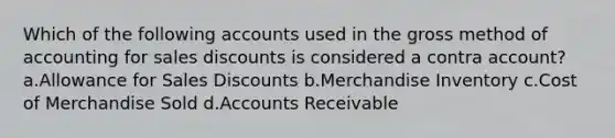 Which of the following accounts used in the gross method of accounting for sales discounts is considered a contra account? a.Allowance for Sales Discounts b.Merchandise Inventory c.Cost of Merchandise Sold d.Accounts Receivable