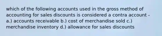 which of the following accounts used in the gross method of accounting for sales discounts is considered a contra account - a.) accounts receivable b.) cost of merchandise sold c.) merchandise inventory d.) allowance for sales discounts