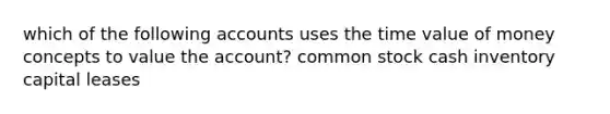 which of the following accounts uses the time value of money concepts to value the account? common stock cash inventory capital leases