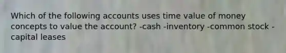 Which of the following accounts uses time value of money concepts to value the account? -cash -inventory -common stock -capital leases