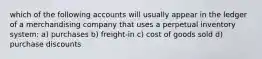 which of the following accounts will usually appear in the ledger of a merchandising company that uses a perpetual inventory system: a) purchases b) freight-in c) cost of goods sold d) purchase discounts