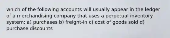 which of the following accounts will usually appear in the ledger of a merchandising company that uses a perpetual inventory system: a) purchases b) freight-in c) cost of goods sold d) purchase discounts