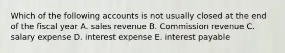 Which of the following accounts is not usually closed at the end of the fiscal year A. sales revenue B. Commission revenue C. salary expense D. interest expense E. interest payable