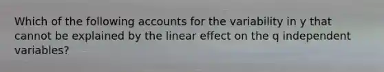 Which of the following accounts for the variability in y that cannot be explained by the linear effect on the q independent variables?