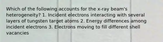 Which of the following accounts for the x-ray beam's heterogeneity? 1. Incident electrons interacting with several layers of tungsten target atoms 2. Energy differences among incident electrons 3. Electrons moving to fill different shell vacancies