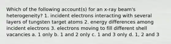 Which of the following account(s) for an x-ray beam's heterogeneity? 1. incident electrons interacting with several layers of tungsten target atoms 2. energy differences among incident electrons 3. electrons moving to fill different shell vacancies a. 1 only b. 1 and 2 only c. 1 and 3 only d. 1, 2 and 3