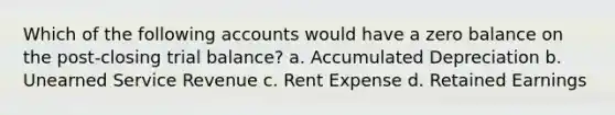 Which of the following accounts would have a zero balance on the post-closing trial balance? a. Accumulated Depreciation b. Unearned Service Revenue c. Rent Expense d. Retained Earnings