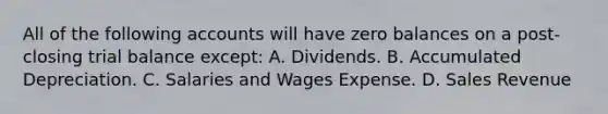 All of the following accounts will have zero balances on a post-closing trial balance except: A. Dividends. B. Accumulated Depreciation. C. Salaries and Wages Expense. D. Sales Revenue