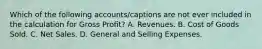 Which of the following accounts/captions are not ever included in the calculation for Gross Profit? A. Revenues. B. Cost of Goods Sold. C. Net Sales. D. General and Selling Expenses.