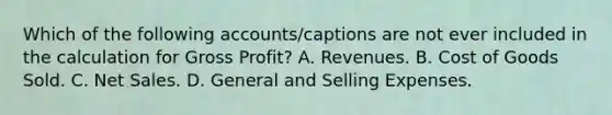 Which of the following accounts/captions are not ever included in the calculation for <a href='https://www.questionai.com/knowledge/klIB6Lsdwh-gross-profit' class='anchor-knowledge'>gross profit</a>? A. Revenues. B. Cost of Goods Sold. C. <a href='https://www.questionai.com/knowledge/ksNDOTmr42-net-sales' class='anchor-knowledge'>net sales</a>. D. General and Selling Expenses.