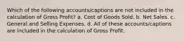 Which of the following accounts/captions are not included in the calculation of Gross Profit? a. Cost of Goods Sold. b. Net Sales. c. General and Selling Expenses. d. All of these accounts/captions are included in the calculation of Gross Profit.