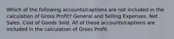 Which of the following accounts/captions are not included in the calculation of Gross Profit? General and Selling Expenses. Net Sales. Cost of Goods Sold. All of these accounts/captions are included in the calculation of Gross Profit.