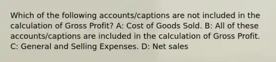 Which of the following accounts/captions are not included in the calculation of <a href='https://www.questionai.com/knowledge/klIB6Lsdwh-gross-profit' class='anchor-knowledge'>gross profit</a>? A: Cost of Goods Sold. B: All of these accounts/captions are included in the calculation of Gross Profit. C: General and Selling Expenses. D: <a href='https://www.questionai.com/knowledge/ksNDOTmr42-net-sales' class='anchor-knowledge'>net sales</a>