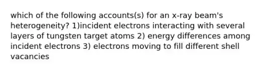 which of the following accounts(s) for an x-ray beam's heterogeneity? 1)incident electrons interacting with several layers of tungsten target atoms 2) energy differences among incident electrons 3) electrons moving to fill different shell vacancies