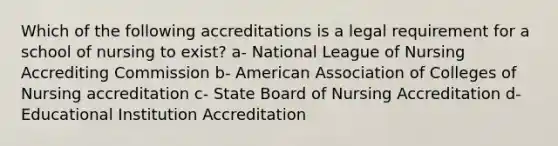 Which of the following accreditations is a legal requirement for a school of nursing to exist? a- National League of Nursing Accrediting Commission b- American Association of Colleges of Nursing accreditation c- State Board of Nursing Accreditation d- Educational Institution Accreditation