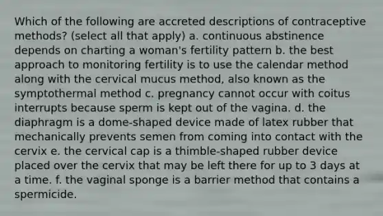 Which of the following are accreted descriptions of contraceptive methods? (select all that apply) a. continuous abstinence depends on charting a woman's fertility pattern b. the best approach to monitoring fertility is to use the calendar method along with the cervical mucus method, also known as the symptothermal method c. pregnancy cannot occur with coitus interrupts because sperm is kept out of the vagina. d. the diaphragm is a dome-shaped device made of latex rubber that mechanically prevents semen from coming into contact with the cervix e. the cervical cap is a thimble-shaped rubber device placed over the cervix that may be left there for up to 3 days at a time. f. the vaginal sponge is a barrier method that contains a spermicide.