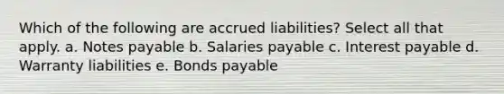 Which of the following are accrued liabilities? Select all that apply. a. <a href='https://www.questionai.com/knowledge/kFEYigYd5S-notes-payable' class='anchor-knowledge'>notes payable</a> b. Salaries payable c. Interest payable d. Warranty liabilities e. <a href='https://www.questionai.com/knowledge/kvHJpN4vyZ-bonds-payable' class='anchor-knowledge'>bonds payable</a>