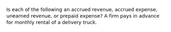 Is each of the following an accrued revenue, accrued expense, unearned revenue, or prepaid expense? A firm pays in advance for monthly rental of a delivery truck.