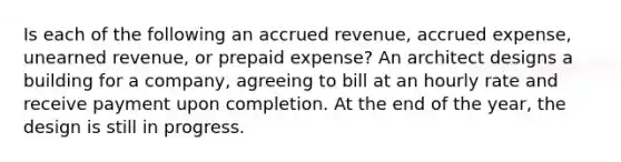 Is each of the following an accrued revenue, accrued expense, unearned revenue, or prepaid expense? An architect designs a building for a company, agreeing to bill at an hourly rate and receive payment upon completion. At the end of the year, the design is still in progress.