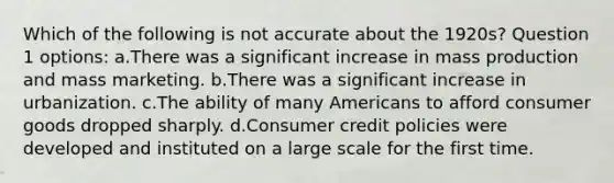 Which of the following is not accurate about the 1920s? Question 1 options: a.There was a significant increase in mass production and mass marketing. b.There was a significant increase in urbanization. c.The ability of many Americans to afford consumer goods dropped sharply. d.Consumer credit policies were developed and instituted on a large scale for the first time.