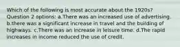 Which of the following is most accurate about the 1920s? Question 2 options: a.There was an increased use of advertising. b.there was a significant increase in travel and the building of highways. c.There was an increase in leisure time. d.The rapid increases in income reduced the use of credit.