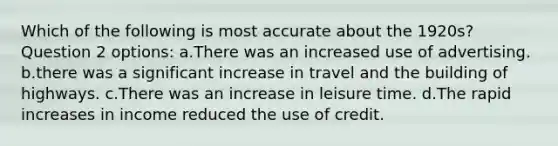 Which of the following is most accurate about the 1920s? Question 2 options: a.There was an increased use of advertising. b.there was a significant increase in travel and the building of highways. c.There was an increase in leisure time. d.The rapid increases in income reduced the use of credit.